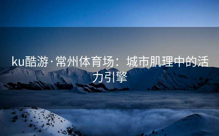 ku酷游·常州体育场：城市肌理中的活力引擎