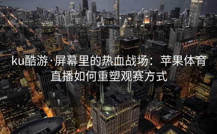 ku酷游·屏幕里的热血战场：苹果体育直播如何重塑观赛方式