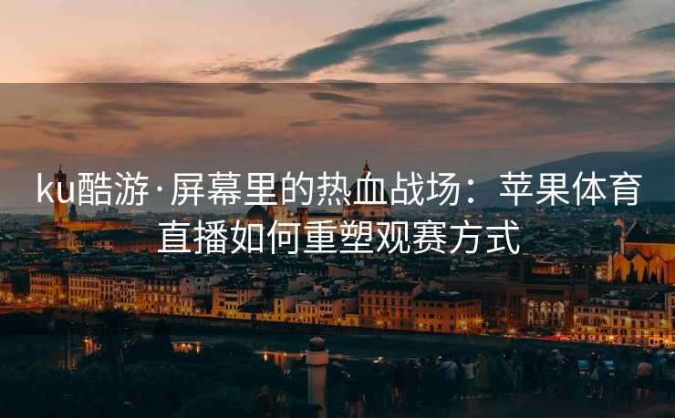 ku酷游·屏幕里的热血战场：苹果体育直播如何重塑观赛方式