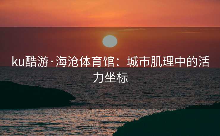 ku酷游·海沧体育馆：城市肌理中的活力坐标