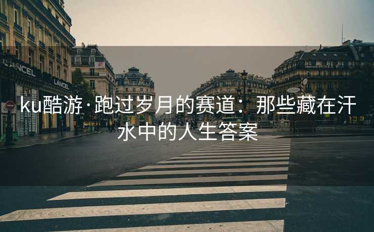ku酷游·跑过岁月的赛道：那些藏在汗水中的人生答案