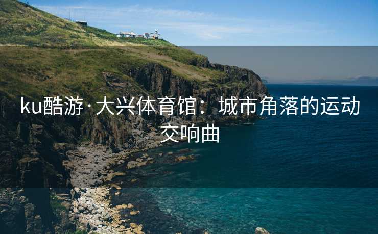 ku酷游·大兴体育馆：城市角落的运动交响曲