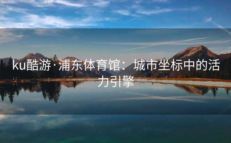 ku酷游·浦东体育馆：城市坐标中的活力引擎