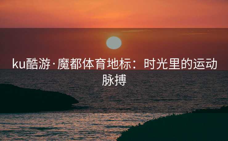 ku酷游·魔都体育地标：时光里的运动脉搏