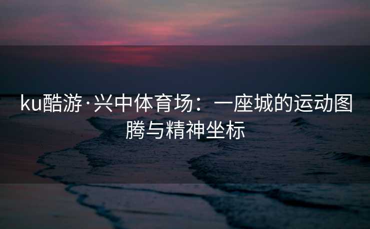 ku酷游·兴中体育场：一座城的运动图腾与精神坐标