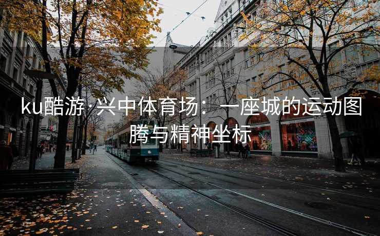 ku酷游·兴中体育场：一座城的运动图腾与精神坐标