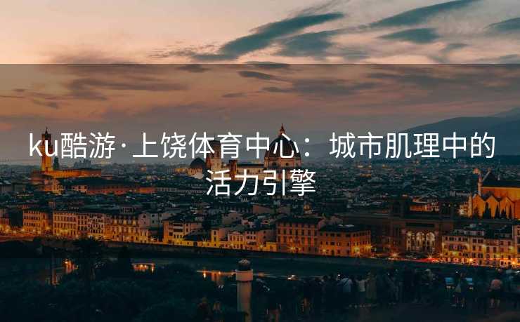 ku酷游·上饶体育中心：城市肌理中的活力引擎