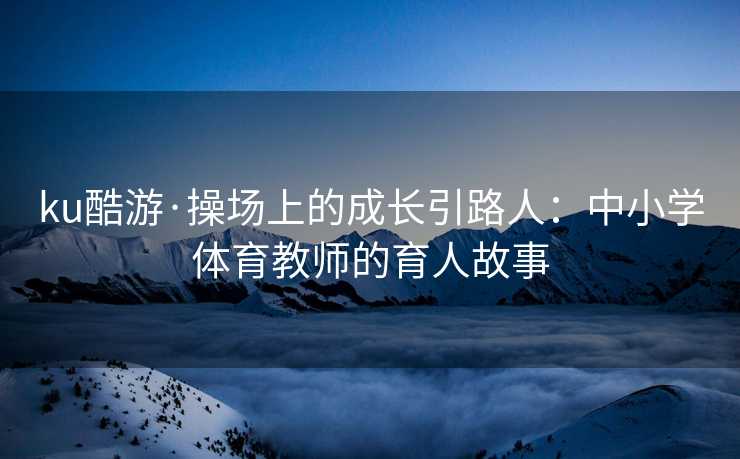 ku酷游·操场上的成长引路人：中小学体育教师的育人故事