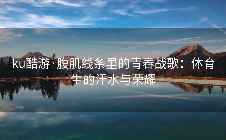 ku酷游·腹肌线条里的青春战歌：体育生的汗水与荣耀