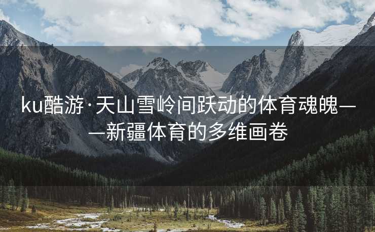 ku酷游·天山雪岭间跃动的体育魂魄——新疆体育的多维画卷