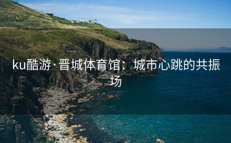 ku酷游·晋城体育馆：城市心跳的共振场