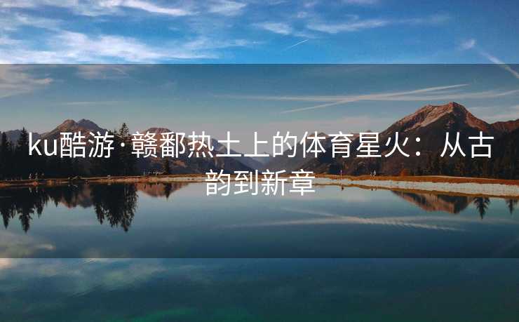 ku酷游·赣鄱热土上的体育星火：从古韵到新章