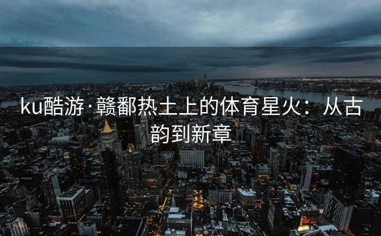 ku酷游·赣鄱热土上的体育星火：从古韵到新章