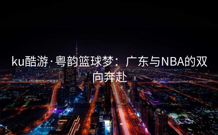 ku酷游·粤韵篮球梦：广东与NBA的双向奔赴