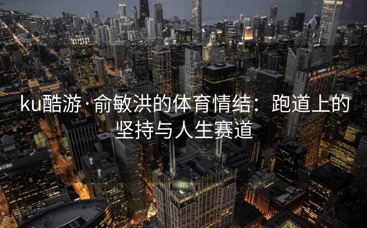 ku酷游·俞敏洪的体育情结：跑道上的坚持与人生赛道