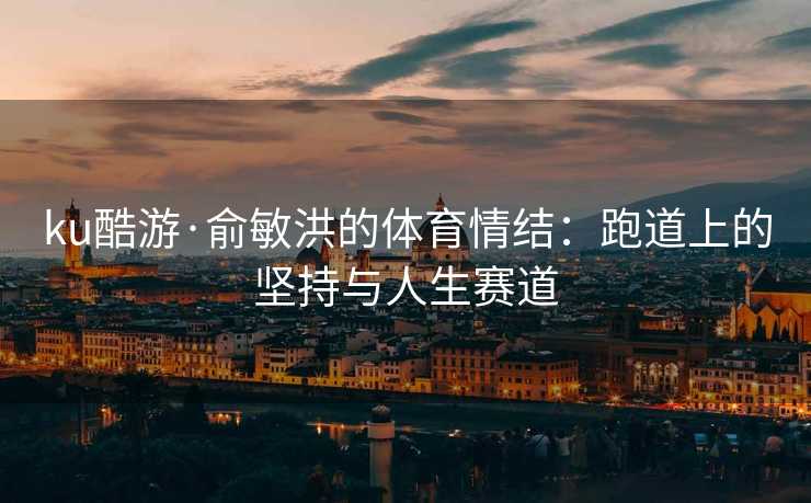 ku酷游·俞敏洪的体育情结：跑道上的坚持与人生赛道