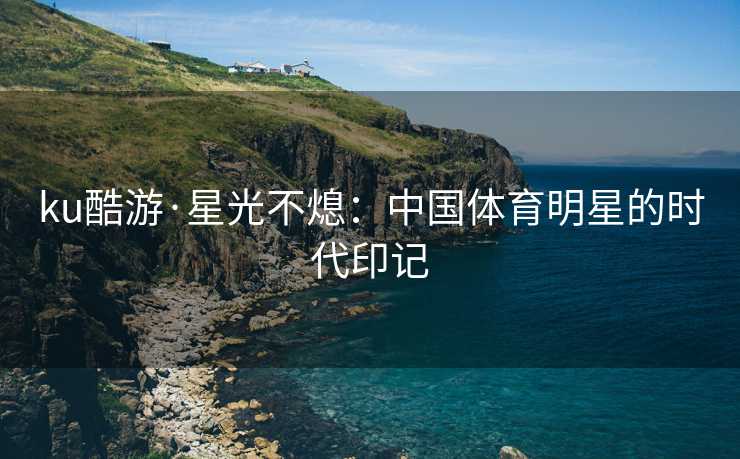 ku酷游·星光不熄：中国体育明星的时代印记