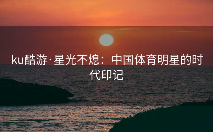 ku酷游·星光不熄：中国体育明星的时代印记