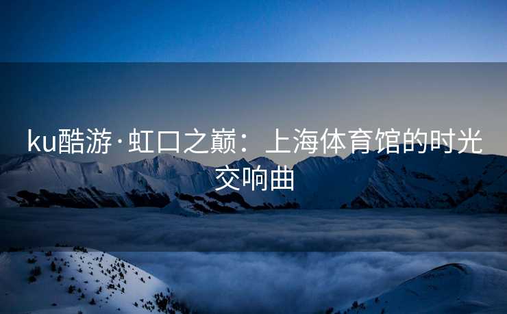 ku酷游·虹口之巅：上海体育馆的时光交响曲