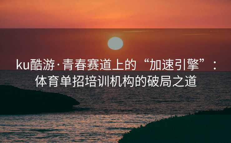 ku酷游·青春赛道上的“加速引擎”：体育单招培训机构的破局之道