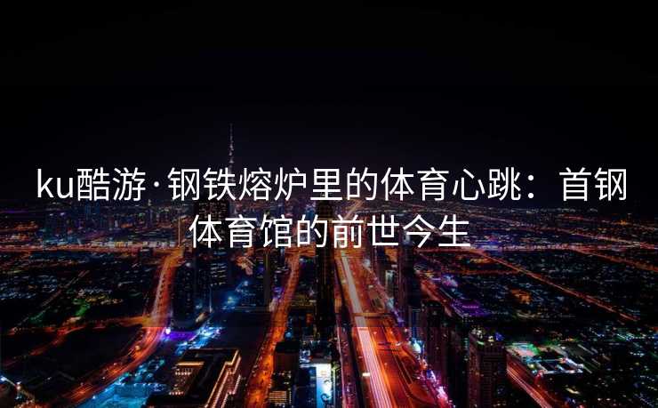 ku酷游·钢铁熔炉里的体育心跳：首钢体育馆的前世今生