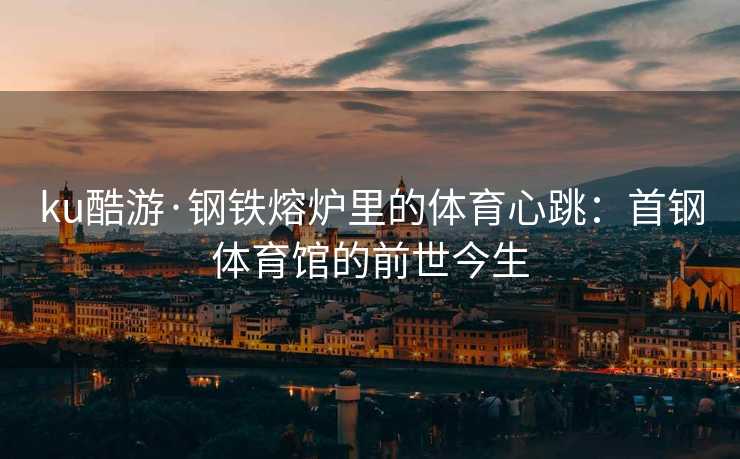 ku酷游·钢铁熔炉里的体育心跳：首钢体育馆的前世今生