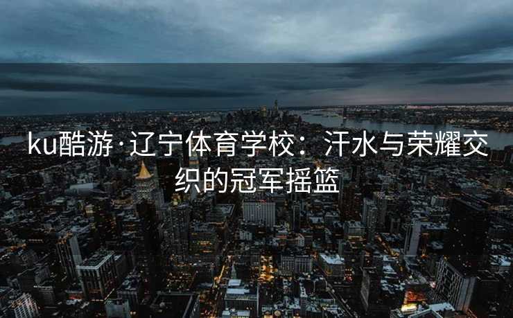 ku酷游·辽宁体育学校:汗水与荣耀交织的冠军摇篮 ku酷游·辽宁体育学校:汗水与荣耀交织的冠军摇篮