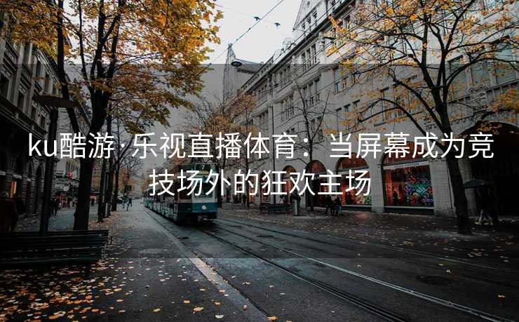 ku酷游·乐视直播体育:当屏幕成为竞技场外的狂欢主场 ku酷游·乐视直播体育:当屏幕成为竞技场外的狂欢主场