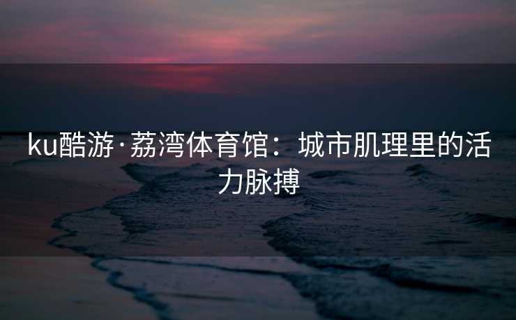 ku酷游·荔湾体育馆：城市肌理里的活力脉搏