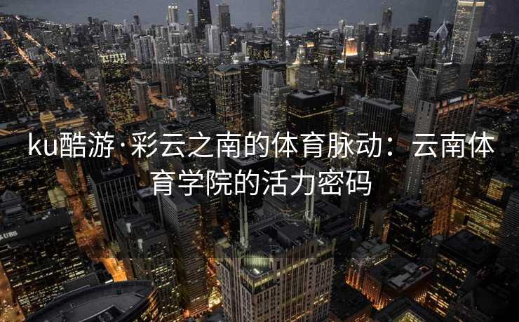 ku酷游·彩云之南的体育脉动:云南体育学院的活力密码 ku酷游·彩云之南的体育脉动:云南体育学院的活力密码