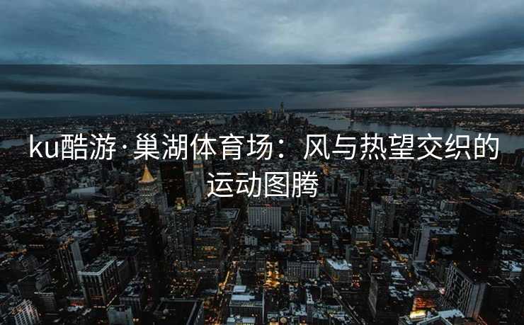 ku酷游·巢湖体育场：风与热望交织的运动图腾