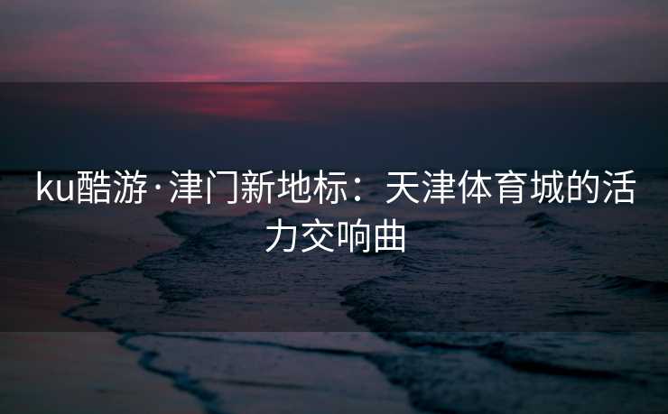 ku酷游·津门新地标：天津体育城的活力交响曲